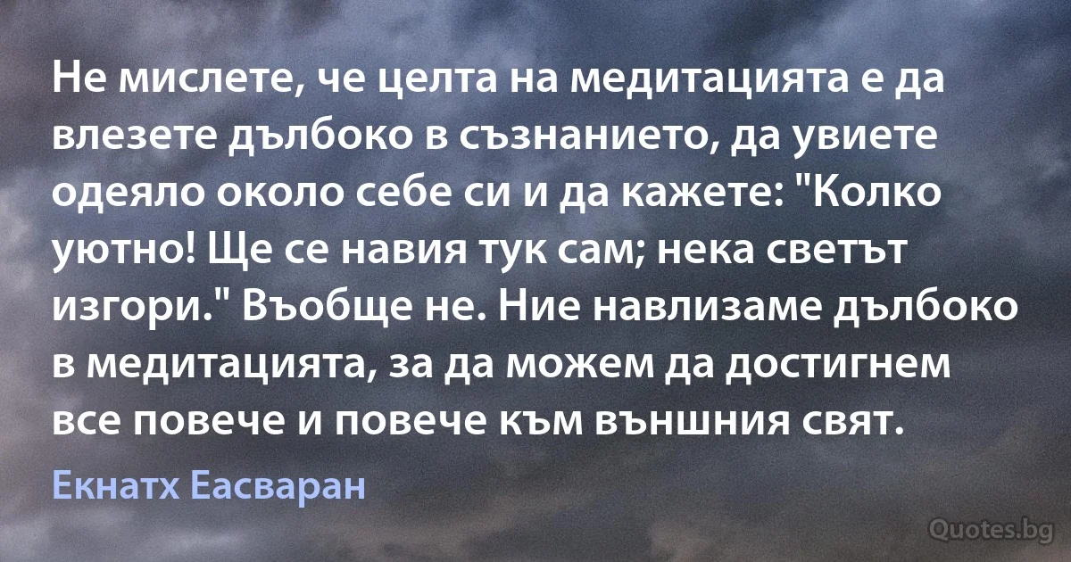 Не мислете, че целта на медитацията е да влезете дълбоко в съзнанието, да увиете одеяло около себе си и да кажете: "Колко уютно! Ще се навия тук сам; нека светът изгори." Въобще не. Ние навлизаме дълбоко в медитацията, за да можем да достигнем все повече и повече към външния свят. (Екнатх Еасваран)