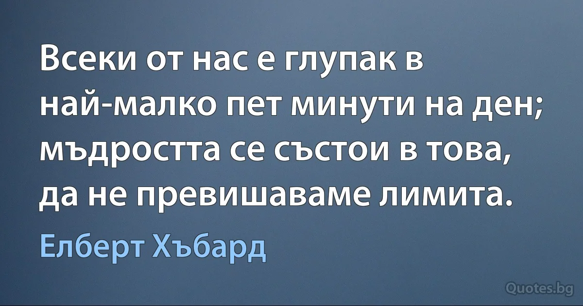 Всеки от нас е глупак в най-малко пет минути на ден; мъдростта се състои в това, да не превишаваме лимита. (Елберт Хъбард)