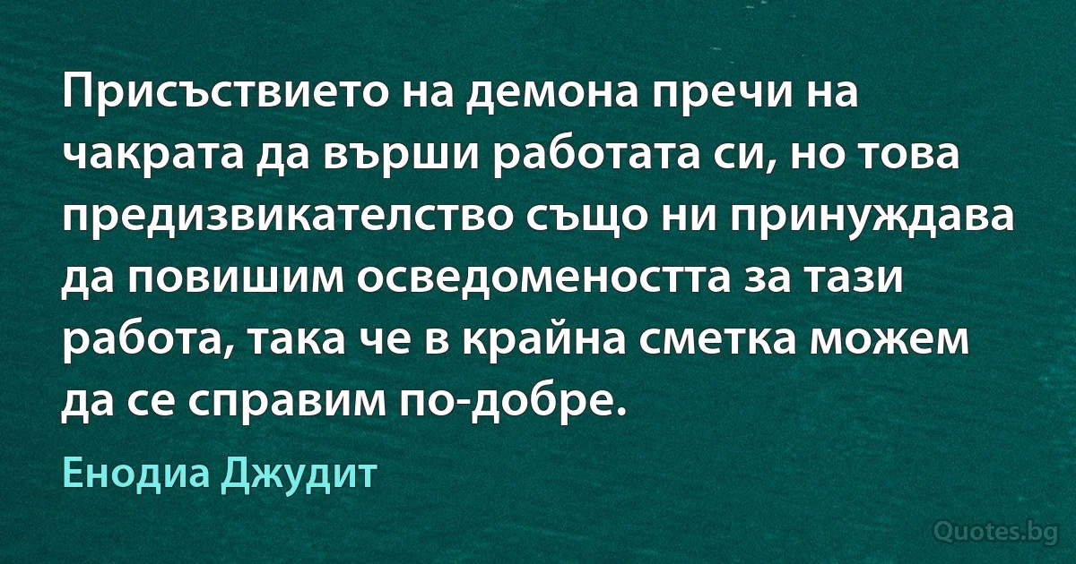 Присъствието на демона пречи на чакрата да върши работата си, но това предизвикателство също ни принуждава да повишим осведомеността за тази работа, така че в крайна сметка можем да се справим по-добре. (Енодиа Джудит)