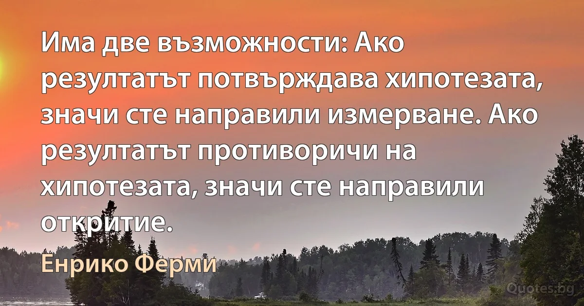 Има две възможности: Ако резултатът потвърждава хипотезата, значи сте направили измерване. Ако резултатът противоричи на хипотезата, значи сте направили откритие. (Енрико Ферми)