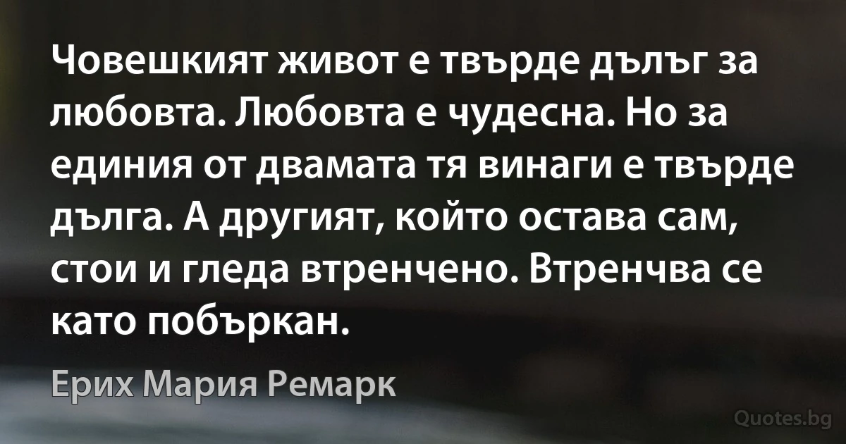 Човешкият живот е твърде дълъг за любовта. Любовта е чудесна. Но за единия от двамата тя винаги е твърде дълга. А другият, който остава сам, стои и гледа втренчено. Втренчва се като побъркан. (Ерих Мария Ремарк)