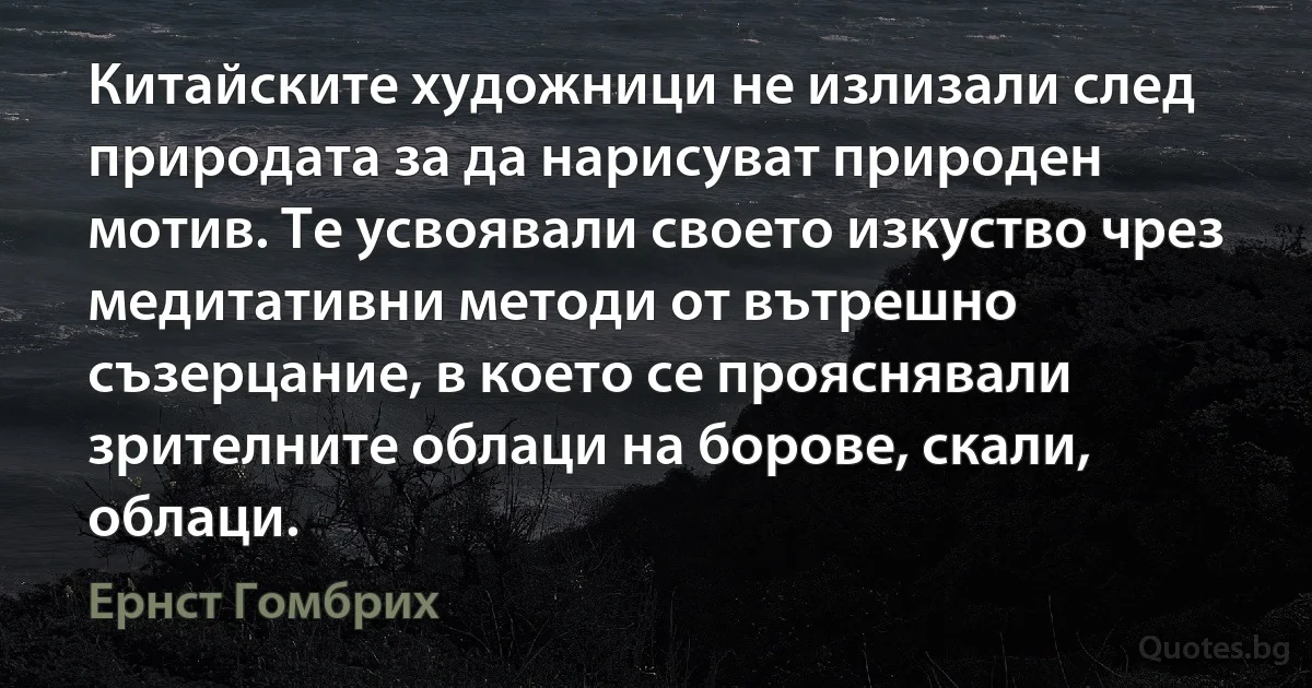 Китайските художници не излизали след природата за да нарисуват природен мотив. Те усвоявали своето изкуство чрез медитативни методи от вътрешно съзерцание, в което се прояснявали зрителните облаци на борове, скали, облаци. (Ернст Гомбрих)