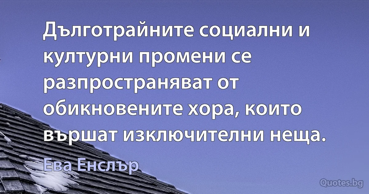 Дълготрайните социални и културни промени се разпространяват от обикновените хора, които вършат изключителни неща. (Ева Енслър)