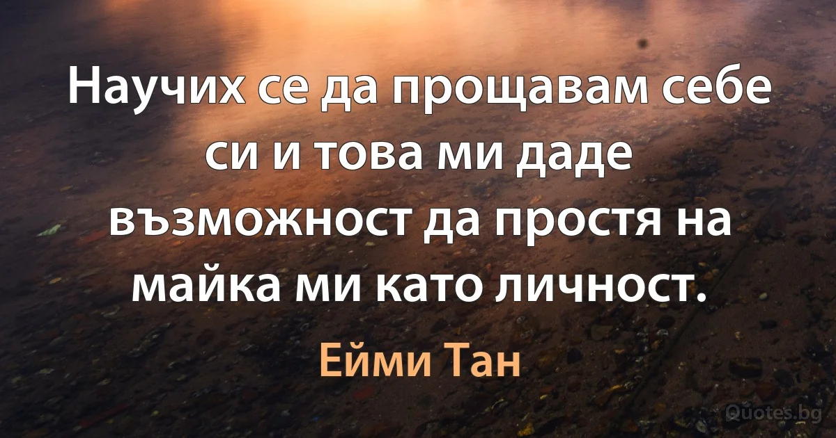 Научих се да прощавам себе си и това ми даде възможност да простя на майка ми като личност. (Ейми Тан)