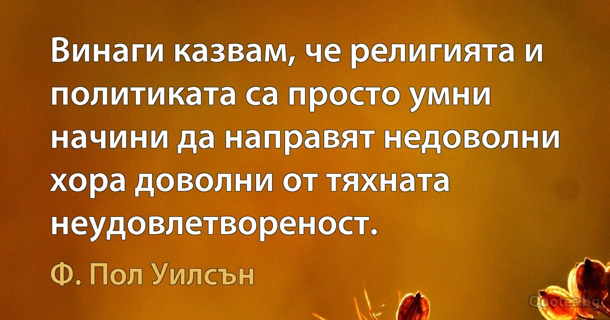 Винаги казвам, че религията и политиката са просто умни начини да направят недоволни хора доволни от тяхната неудовлетвореност. (Ф. Пол Уилсън)