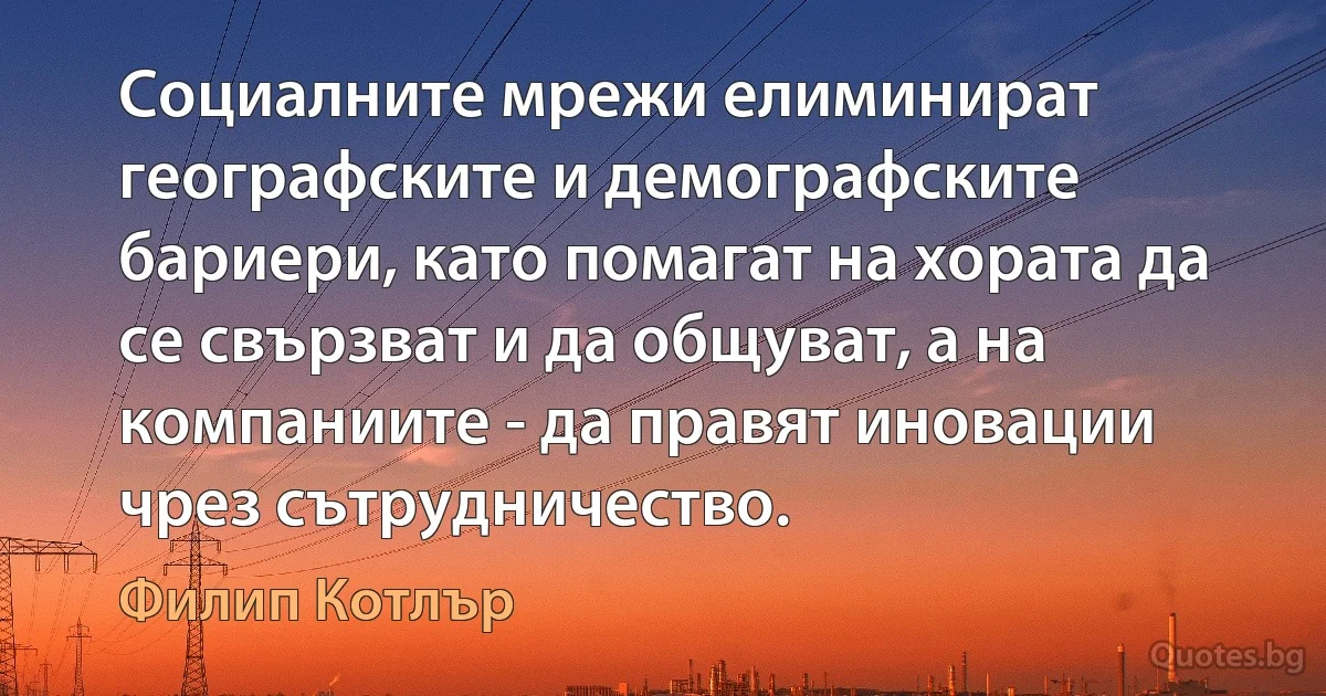 Социалните мрежи елиминират географските и демографските бариери, като помагат на хората да се свързват и да общуват, а на компаниите - да правят иновации чрез сътрудничество. (Филип Котлър)