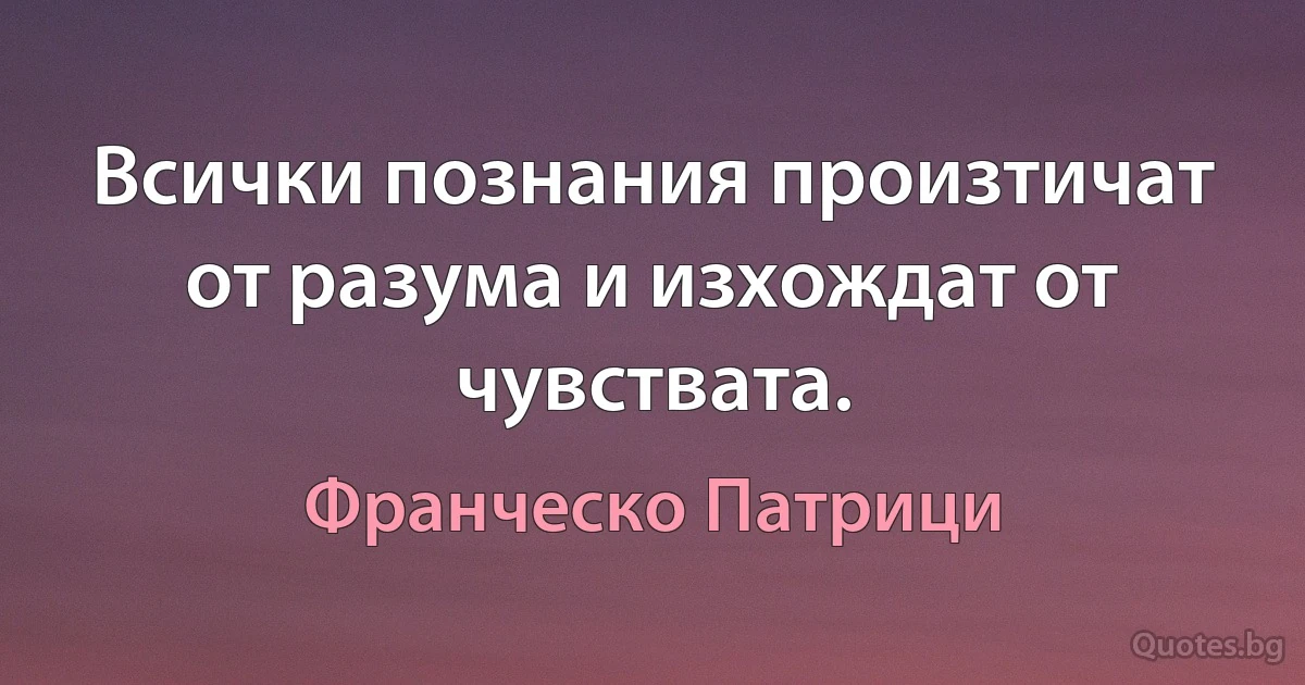 Всички познания произтичат от разума и изхождат от чувствата. (Франческо Патрици)