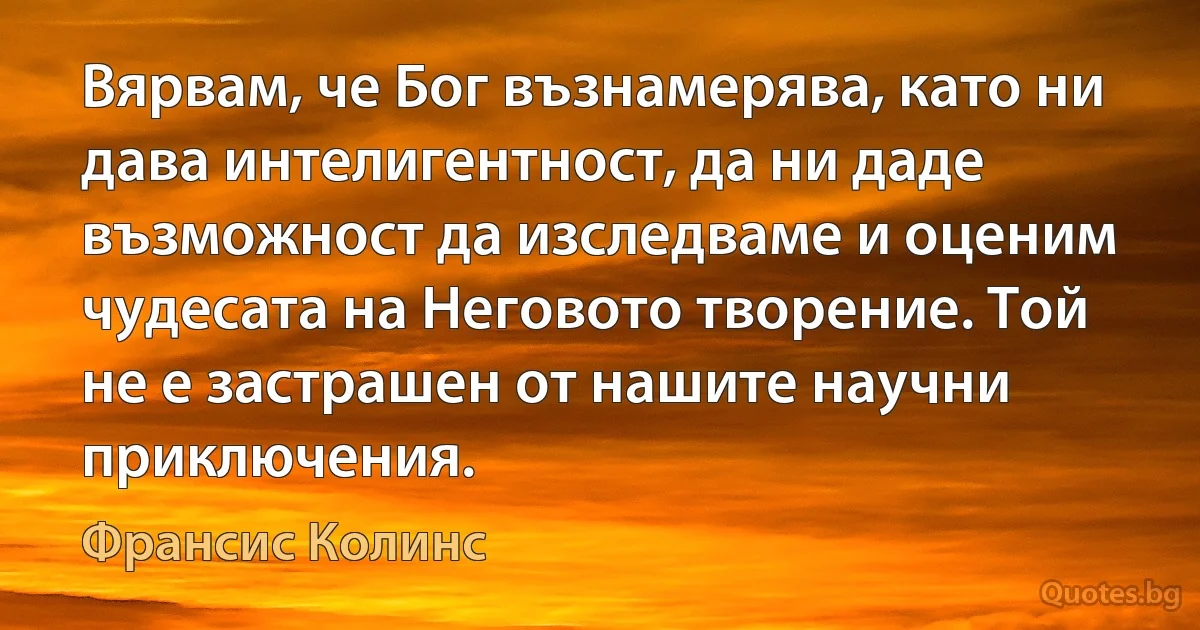 Вярвам, че Бог възнамерява, като ни дава интелигентност, да ни даде възможност да изследваме и оценим чудесата на Неговото творение. Той не е застрашен от нашите научни приключения. (Франсис Колинс)