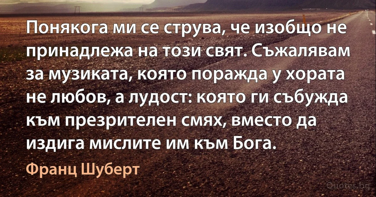 Понякога ми се струва, че изобщо не принадлежа на този свят. Съжалявам за музиката, която поражда у хората не любов, а лудост: която ги събужда към презрителен смях, вместо да издига мислите им към Бога. (Франц Шуберт)