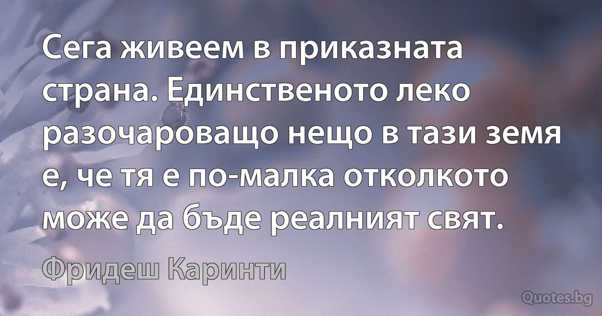 Сега живеем в приказната страна. Единственото леко разочароващо нещо в тази земя е, че тя е по-малка отколкото може да бъде реалният свят. (Фридеш Каринти)