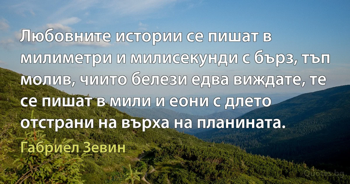 Любовните истории се пишат в милиметри и милисекунди с бърз, тъп молив, чиито белези едва виждате, те се пишат в мили и еони с длето отстрани на върха на планината. (Габриел Зевин)