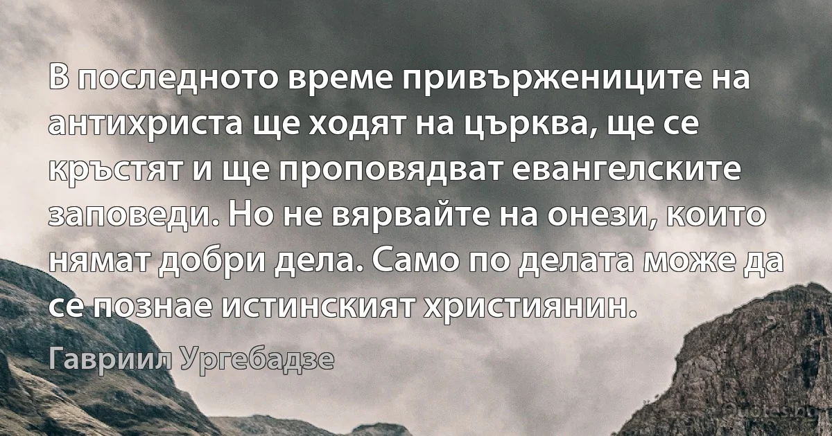 В последното време привържениците на антихриста ще ходят на църква, ще се кръстят и ще проповядват евангелските заповеди. Но не вярвайте на онези, които нямат добри дела. Само по делата може да се познае истинският християнин. (Гавриил Ургебадзе)