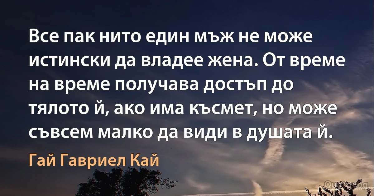 Все пак нито един мъж не може истински да владее жена. От време на време получава достъп до тялото й, ако има късмет, но може съвсем малко да види в душата й. (Гай Гавриел Кай)