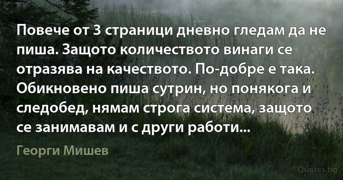 Повече от 3 страници дневно гледам да не пиша. Защото количеството винаги се отразява на качеството. По-добре е така. Обикновено пиша сутрин, но понякога и следобед, нямам строга система, защото се занимавам и с други работи... (Георги Мишев)