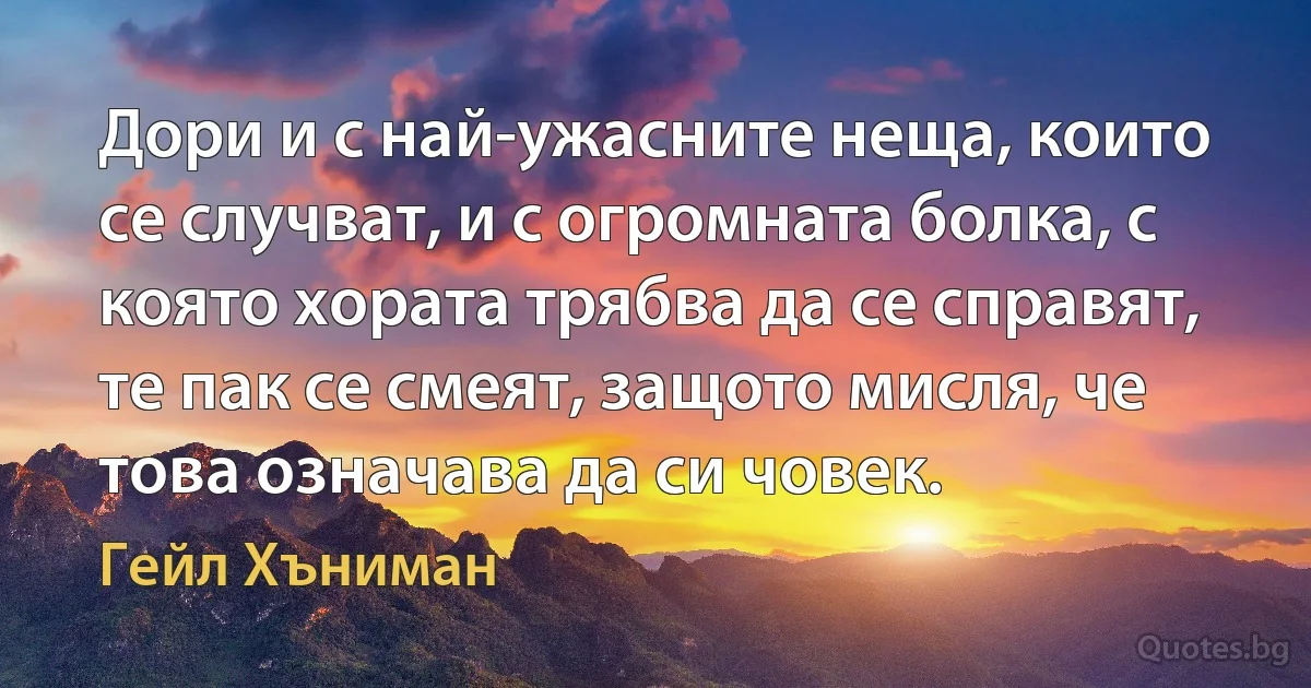 Дори и с най-ужасните неща, които се случват, и с огромната болка, с която хората трябва да се справят, те пак се смеят, защото мисля, че това означава да си човек. (Гейл Хъниман)