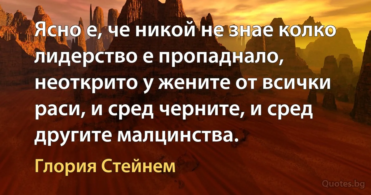 Ясно е, че никой не знае колко лидерство е пропаднало, неоткрито у жените от всички раси, и сред черните, и сред другите малцинства. (Глория Стейнем)