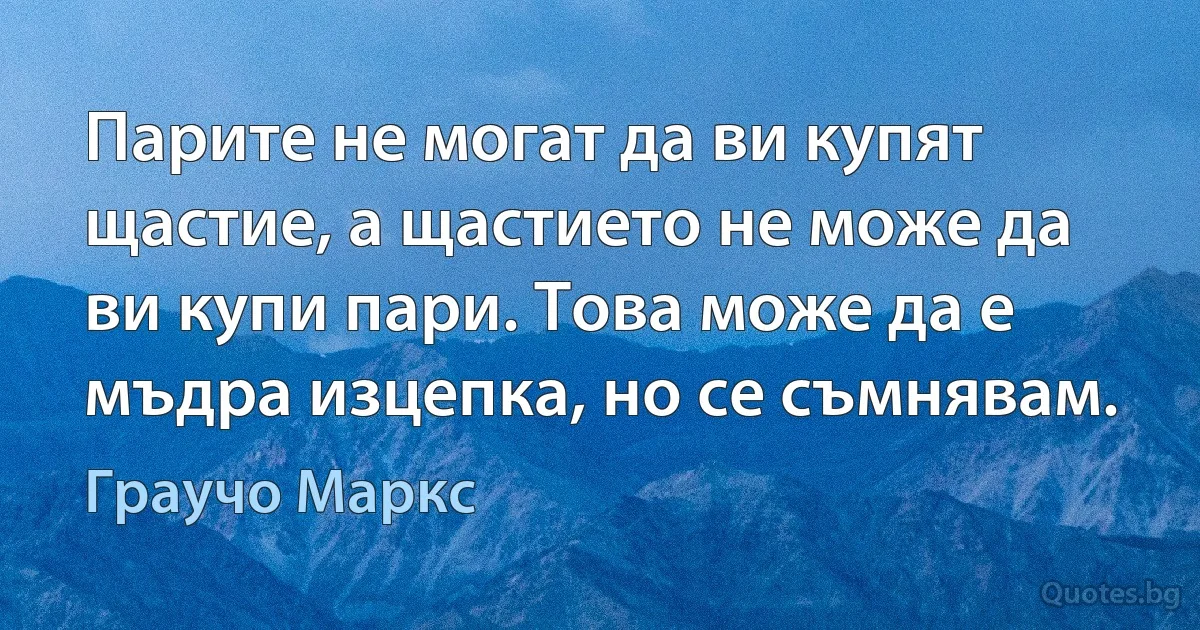 Парите не могат да ви купят щастие, а щастието не може да ви купи пари. Това може да е мъдра изцепка, но се съмнявам. (Граучо Маркс)