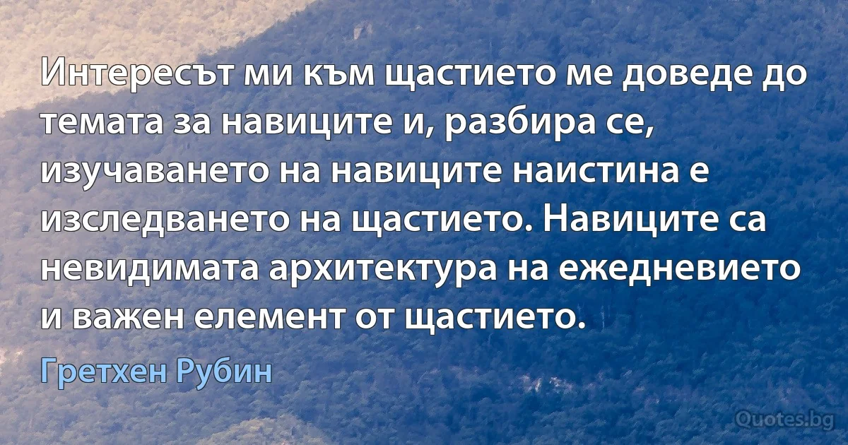 Интересът ми към щастието ме доведе до темата за навиците и, разбира се, изучаването на навиците наистина е изследването на щастието. Навиците са невидимата архитектура на ежедневието и важен елемент от щастието. (Гретхен Рубин)