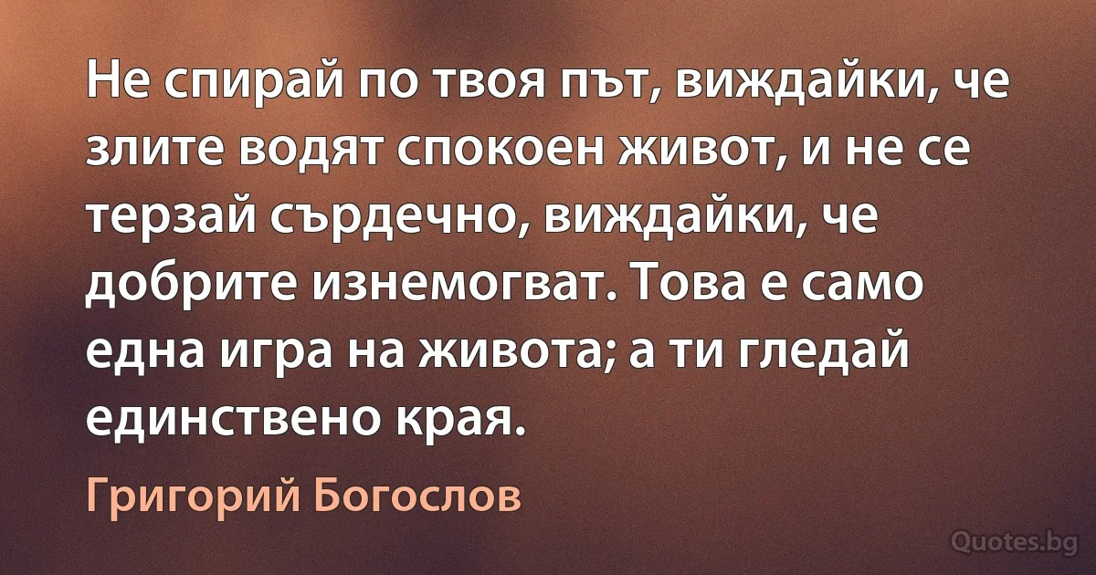 Не спирай по твоя път, виждайки, че злите водят спокоен живот, и не се терзай сърдечно, виждайки, че добрите изнемогват. Това е само една игра на живота; а ти гледай единствено края. (Григорий Богослов)