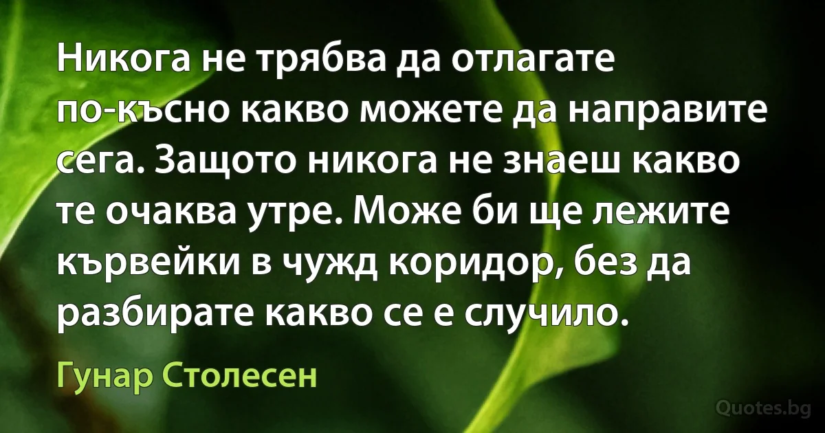 Никога не трябва да отлагате по-късно какво можете да направите сега. Защото никога не знаеш какво те очаква утре. Може би ще лежите кървейки в чужд коридор, без да разбирате какво се е случило. (Гунар Столесен)