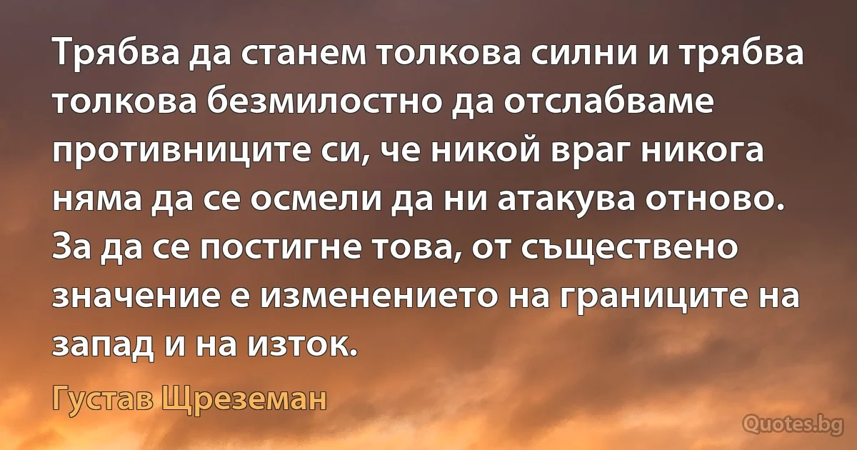 Трябва да станем толкова силни и трябва толкова безмилостно да отслабваме противниците си, че никой враг никога няма да се осмели да ни атакува отново. За да се постигне това, от съществено значение е изменението на границите на запад и на изток. (Густав Щреземан)