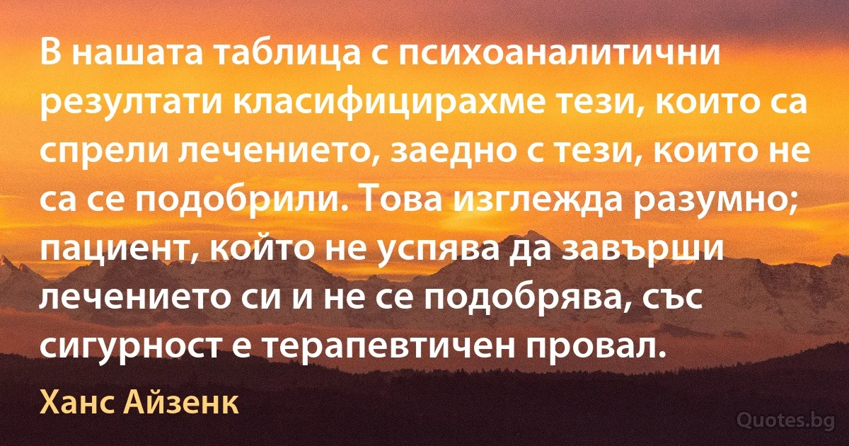 В нашата таблица с психоаналитични резултати класифицирахме тези, които са спрели лечението, заедно с тези, които не са се подобрили. Това изглежда разумно; пациент, който не успява да завърши лечението си и не се подобрява, със сигурност е терапевтичен провал. (Ханс Айзенк)