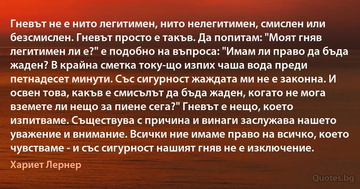 Гневът не е нито легитимен, нито нелегитимен, смислен или безсмислен. Гневът просто е такъв. Да попитам: "Моят гняв легитимен ли е?" е подобно на въпроса: "Имам ли право да бъда жаден? В крайна сметка току-що изпих чаша вода преди петнадесет минути. Със сигурност жаждата ми не е законна. И освен това, какъв е смисълът да бъда жаден, когато не мога вземете ли нещо за пиене сега?" Гневът е нещо, което изпитваме. Съществува с причина и винаги заслужава нашето уважение и внимание. Всички ние имаме право на всичко, което чувстваме - и със сигурност нашият гняв не е изключение. (Хариет Лернер)