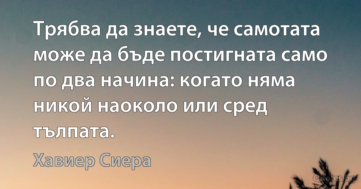 Трябва да знаете, че самотата може да бъде постигната само по два начина: когато няма никой наоколо или сред тълпата. (Хавиер Сиера)