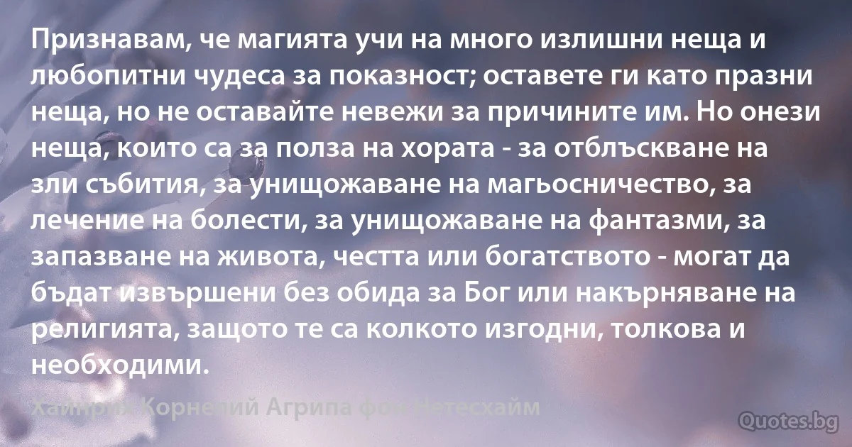 Признавам, че магията учи на много излишни неща и любопитни чудеса за показност; оставете ги като празни неща, но не оставайте невежи за причините им. Но онези неща, които са за полза на хората - за отблъскване на зли събития, за унищожаване на магьосничество, за лечение на болести, за унищожаване на фантазми, за запазване на живота, честта или богатството - могат да бъдат извършени без обида за Бог или накърняване на религията, защото те са колкото изгодни, толкова и необходими. (Хайнрих Корнелий Агрипа фон Нетесхайм)