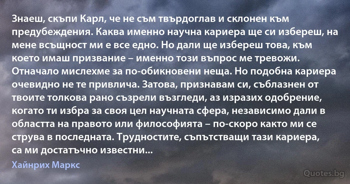 Знаеш, скъпи Карл, че не съм твърдоглав и склонен към предубеждения. Каква именно научна кариера ще си избереш, на мене всъщност ми е все едно. Но дали ще избереш това, към което имаш призвание – именно този въпрос ме тревожи. Отначало мислехме за по-обикновени неща. Но подобна кариера очевидно не те привлича. Затова, признавам си, съблазнен от твоите толкова рано съзрели възгледи, аз изразих одобрение, когато ти избра за своя цел научната сфера, независимо дали в областта на правото или философията – по-скоро както ми се струва в последната. Трудностите, съпътстващи тази кариера, са ми достатъчно известни... (Хайнрих Маркс)