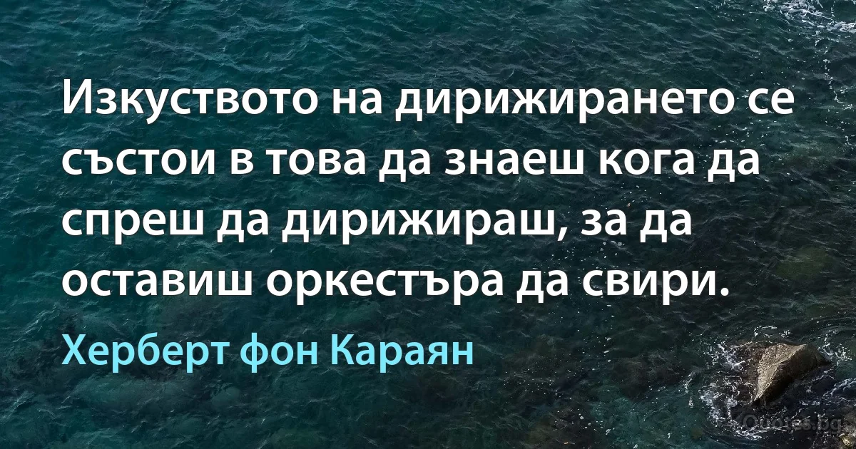 Изкуството на дирижирането се състои в това да знаеш кога да спреш да дирижираш, за да оставиш оркестъра да свири. (Херберт фон Караян)