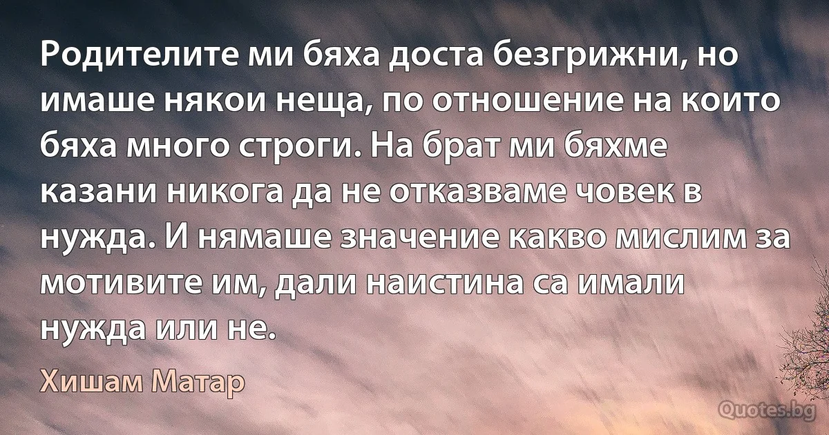 Родителите ми бяха доста безгрижни, но имаше някои неща, по отношение на които бяха много строги. На брат ми бяхме казани никога да не отказваме човек в нужда. И нямаше значение какво мислим за мотивите им, дали наистина са имали нужда или не. (Хишам Матар)