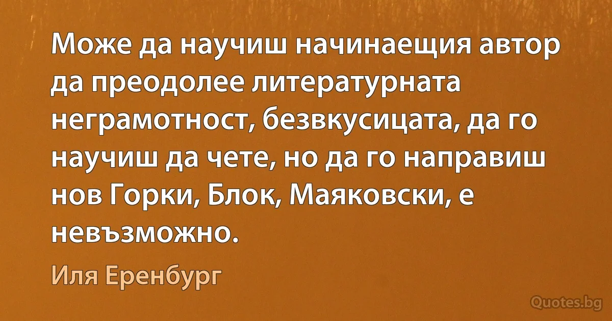 Може да научиш начинаещия автор да преодолее литературната неграмотност, безвкусицата, да го научиш да чете, но да го направиш нов Горки, Блок, Маяковски, е невъзможно. (Иля Еренбург)