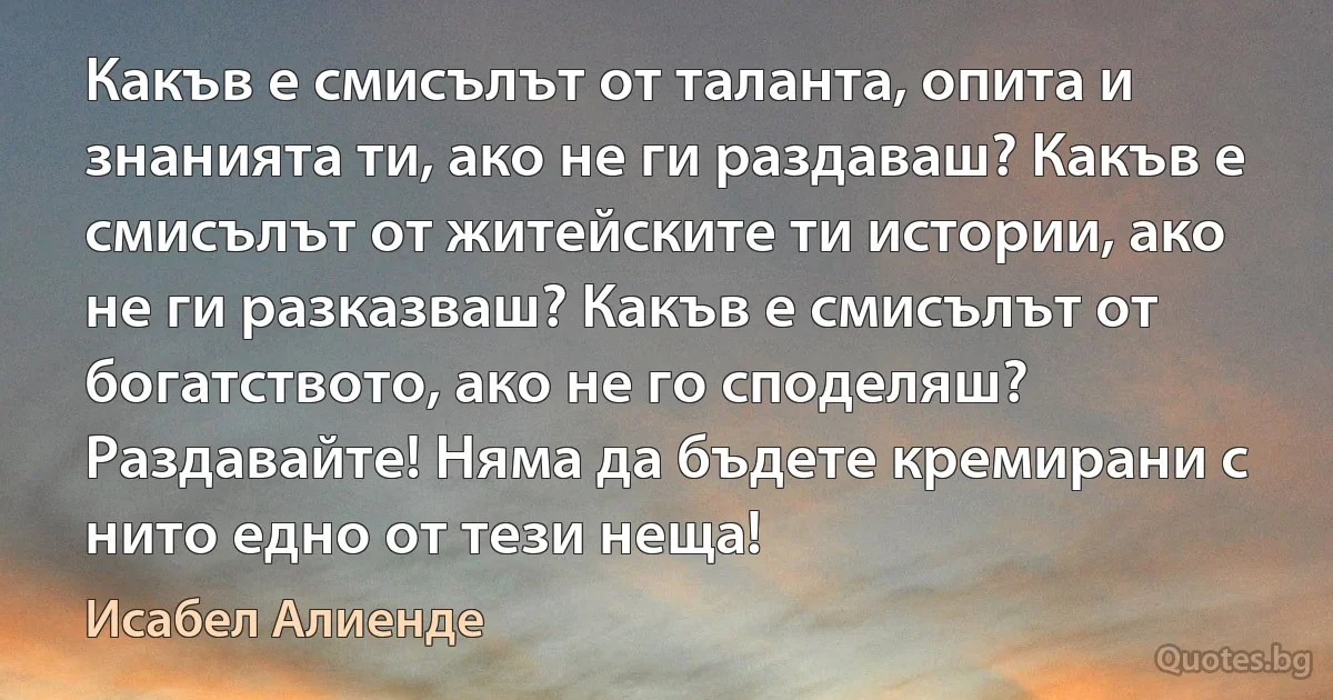 Какъв е смисълът от таланта, опита и знанията ти, ако не ги раздаваш? Какъв е смисълът от житейските ти истории, ако не ги разказваш? Какъв е смисълът от богатството, ако не го споделяш? Раздавайте! Няма да бъдете кремирани с нито едно от тези неща! (Исабел Алиенде)