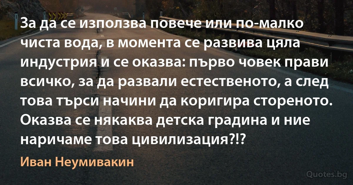 За да се използва повече или по-малко чиста вода, в момента се развива цяла индустрия и се оказва: първо човек прави всичко, за да развали естественото, а след това търси начини да коригира стореното. Оказва се някаква детска градина и ние наричаме това цивилизация?!? (Иван Неумивакин)