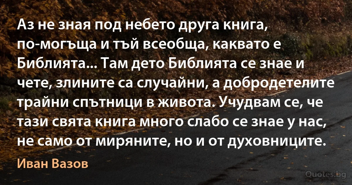 Аз не зная под небето друга книга, по-могъща и тъй всеобща, каквато е Библията... Там дето Библията се знае и чете, злините са случайни, а добродетелите трайни спътници в живота. Учудвам се, че тази свята книга много слабо се знае у нас, не само от миряните, но и от духовниците. (Иван Вазов)