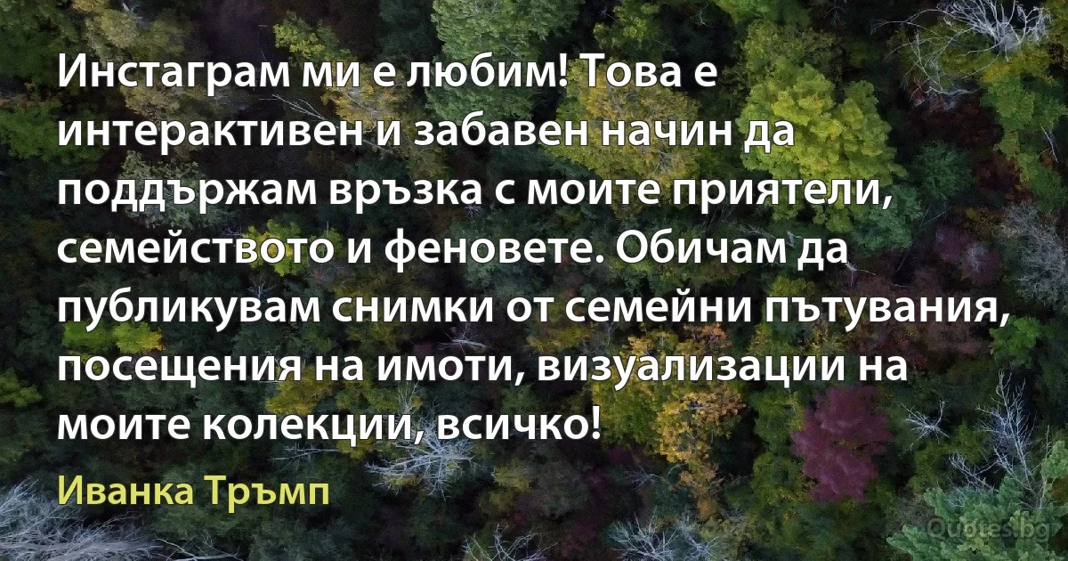 Инстаграм ми е любим! Това е интерактивен и забавен начин да поддържам връзка с моите приятели, семейството и феновете. Обичам да публикувам снимки от семейни пътувания, посещения на имоти, визуализации на моите колекции, всичко! (Иванка Тръмп)