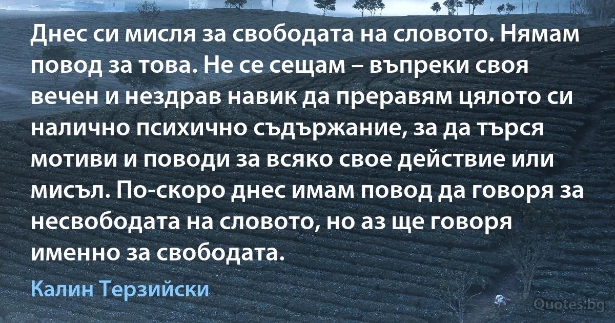 Днес си мисля за свободата на словото. Нямам повод за това. Не се сещам – въпреки своя вечен и нездрав навик да преравям цялото си налично психично съдържание, за да търся мотиви и поводи за всяко свое действие или мисъл. По-скоро днес имам повод да говоря за несвободата на словото, но аз ще говоря именно за свободата. (Калин Терзийски)