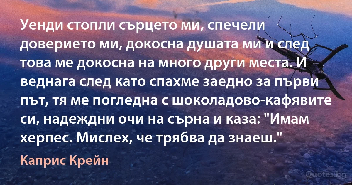 Уенди стопли сърцето ми, спечели доверието ми, докосна душата ми и след това ме докосна на много други места. И веднага след като спахме заедно за първи път, тя ме погледна с шоколадово-кафявите си, надеждни очи на сърна и каза: "Имам херпес. Мислех, че трябва да знаеш." (Каприс Крейн)