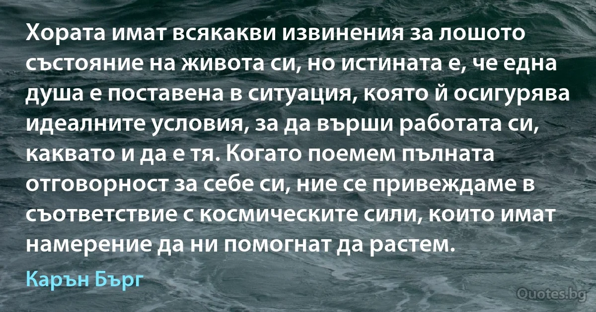 Хората имат всякакви извинения за лошото състояние на живота си, но истината е, че една душа е поставена в ситуация, която й осигурява идеалните условия, за да върши работата си, каквато и да е тя. Когато поемем пълната отговорност за себе си, ние се привеждаме в съответствие с космическите сили, които имат намерение да ни помогнат да растем. (Карън Бърг)