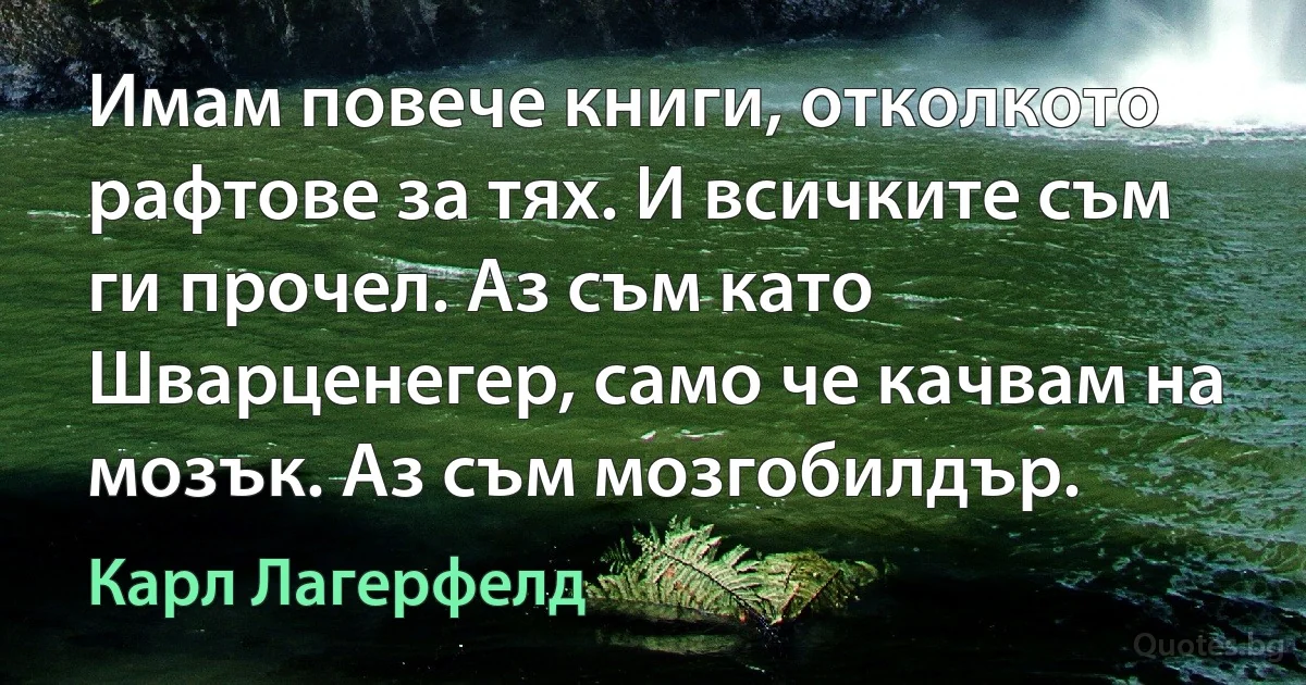 Имам повече книги, отколкото рафтове за тях. И всичките съм ги прочел. Аз съм като Шварценегер, само че качвам на мозък. Аз съм мозгобилдър. (Карл Лагерфелд)