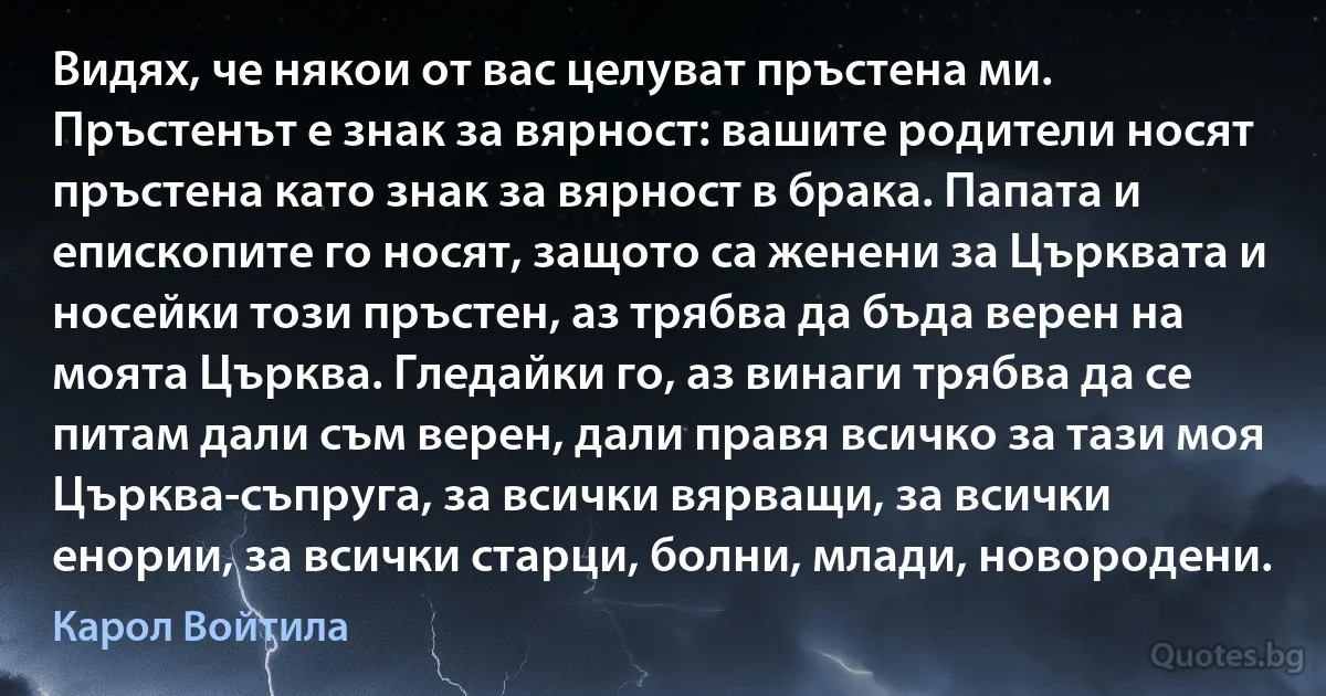 Видях, че някои от вас целуват пръстена ми. Пръстенът е знак за вярност: вашите родители носят пръстена като знак за вярност в брака. Папата и епископите го носят, защото са женени за Църквата и носейки този пръстен, аз трябва да бъда верен на моята Църква. Гледайки го, аз винаги трябва да се питам дали съм верен, дали правя всичко за тази моя Църква-съпруга, за всички вярващи, за всички енории, за всички старци, болни, млади, новородени. (Карол Войтила)