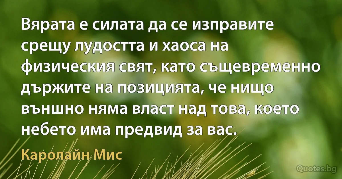 Вярата е силата да се изправите срещу лудостта и хаоса на физическия свят, като същевременно държите на позицията, че нищо външно няма власт над това, което небето има предвид за вас. (Каролайн Мис)