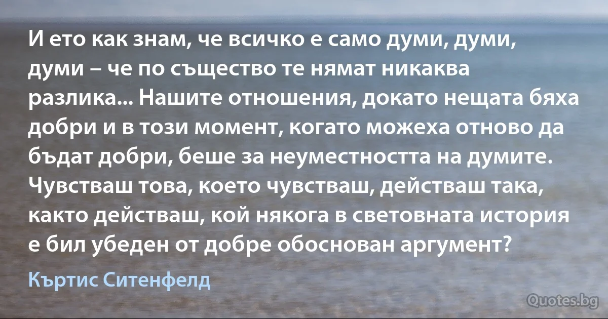 И ето как знам, че всичко е само думи, думи, думи – че по същество те нямат никаква разлика... Нашите отношения, докато нещата бяха добри и в този момент, когато можеха отново да бъдат добри, беше за неуместността на думите. Чувстваш това, което чувстваш, действаш така, както действаш, кой някога в световната история е бил убеден от добре обоснован аргумент? (Къртис Ситенфелд)