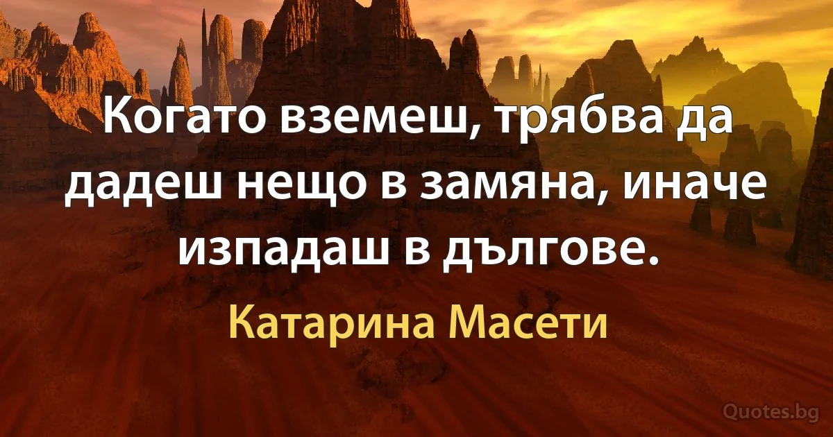 Когато вземеш, трябва да дадеш нещо в замяна, иначе изпадаш в дългове. (Катарина Масети)