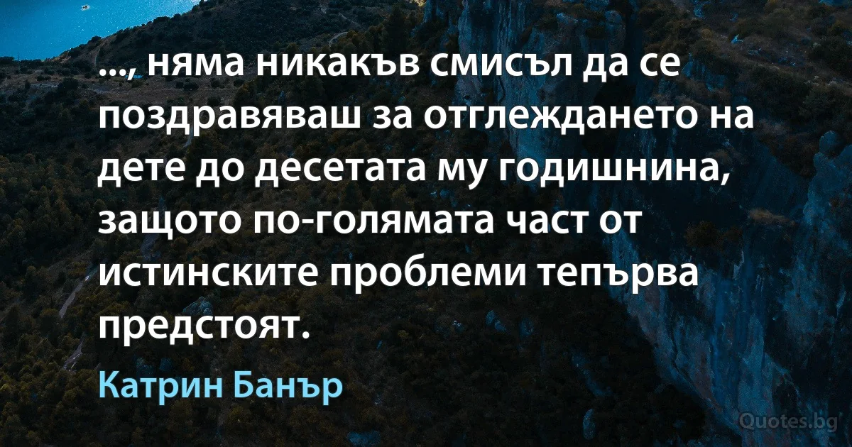 ..., няма никакъв смисъл да се поздравяваш за отглеждането на дете до десетата му годишнина, защото по-голямата част от истинските проблеми тепърва предстоят. (Катрин Банър)