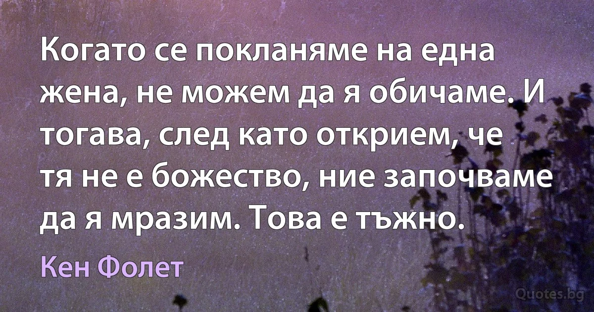 Когато се покланяме на една жена, не можем да я обичаме. И тогава, след като открием, че тя не е божество, ние започваме да я мразим. Това е тъжно. (Кен Фолет)