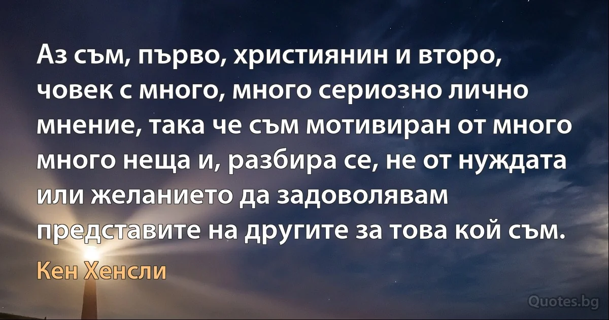 Аз съм, първо, християнин и второ, човек с много, много сериозно лично мнение, така че съм мотивиран от много много неща и, разбира се, не от нуждата или желанието да задоволявам представите на другите за това кой съм. (Кен Хенсли)