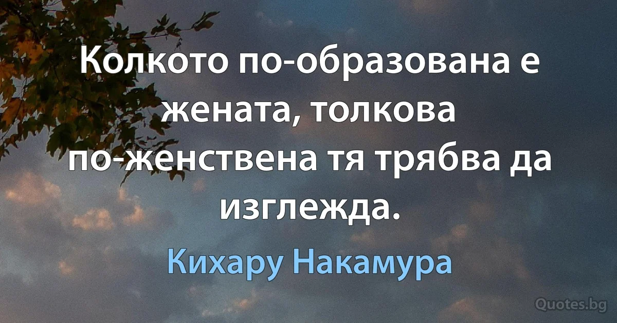 Колкото по-образована е жената, толкова по-женствена тя трябва да изглежда. (Кихару Накамура)