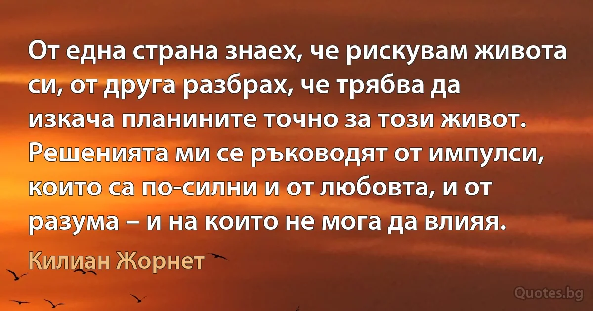 От една страна знаех, че рискувам живота си, от друга разбрах, че трябва да изкача планините точно за този живот. Решенията ми се ръководят от импулси, които са по-силни и от любовта, и от разума – и на които не мога да влияя. (Килиан Жорнет)